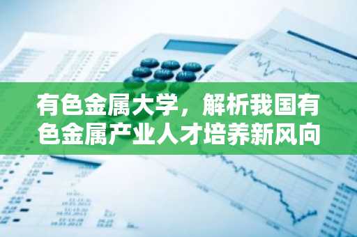 有色金属大学，解析我国有色金属产业人才培养新风向