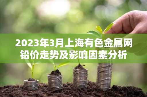 2023年3月上海有色金属网铅价走势及影响因素分析