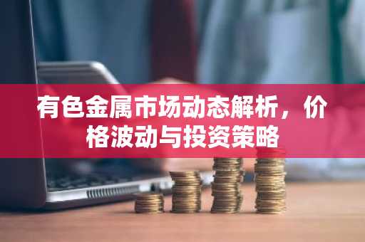 有色金属市场动态解析，价格波动与投资策略