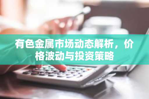 有色金属市场动态解析，价格波动与投资策略