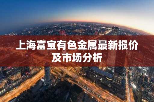 上海富宝有色金属最新报价及市场分析
