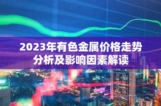 2023年有色金属价格走势分析及影响因素解读