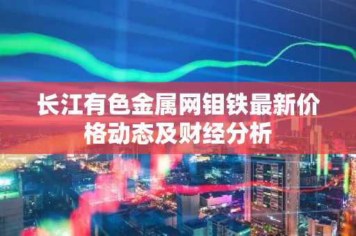 长江有色金属网钼铁最新价格动态及财经分析