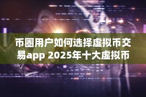 币圈用户如何选择虚拟币交易app 2025年十大虚拟币交易app排行榜
