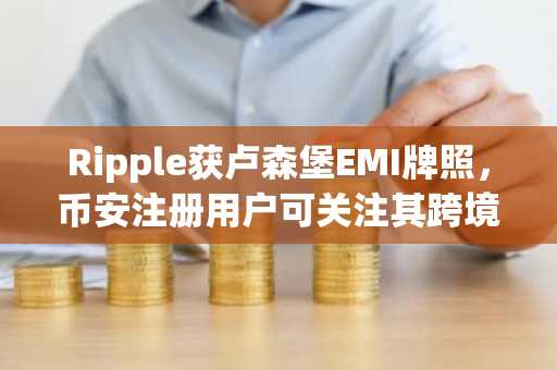 Ripple获卢森堡EMI牌照，币安注册用户可关注其跨境支付进展