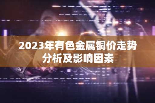 2023年有色金属铜价走势分析及影响因素