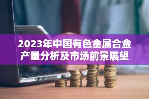 2023年中国有色金属合金产量分析及市场前景展望