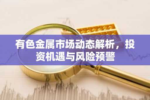 有色金属市场动态解析，投资机遇与风险预警