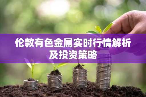 伦敦有色金属实时行情解析及投资策略