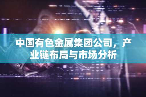 中国有色金属集团公司，产业链布局与市场分析