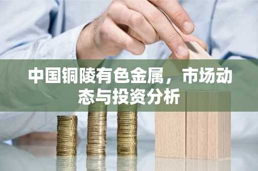 中国铜陵有色金属，市场动态与投资分析