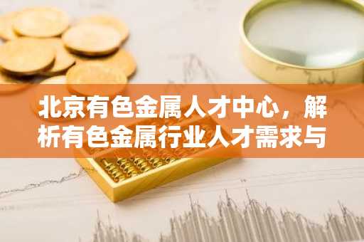 北京有色金属人才中心，解析有色金属行业人才需求与财经趋势