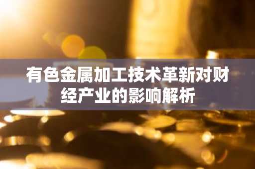有色金属加工技术革新对财经产业的影响解析