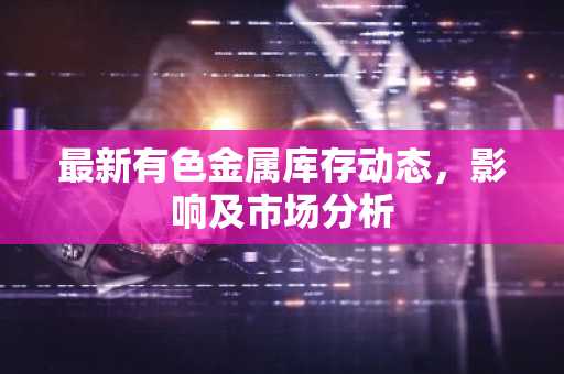 最新有色金属库存动态，影响及市场分析