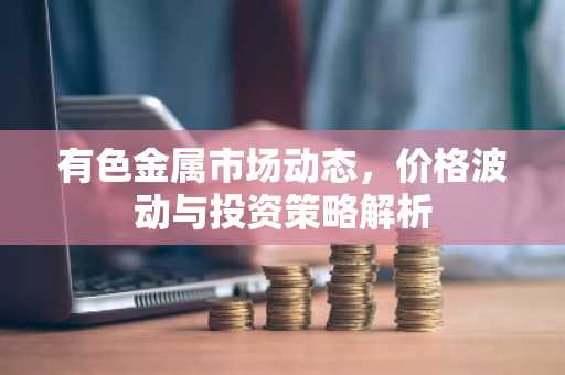 有色金属市场动态，价格波动与投资策略解析