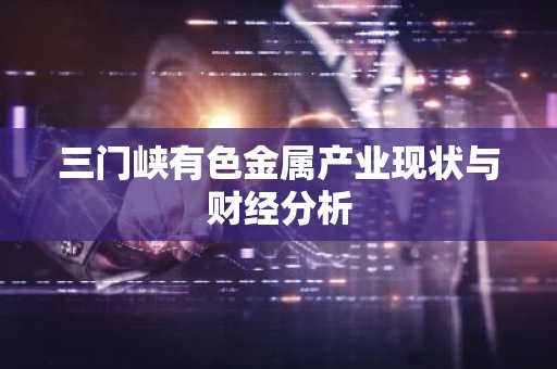 三门峡有色金属产业现状与财经分析