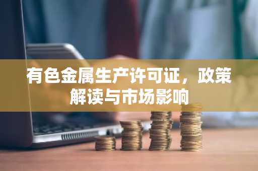 有色金属生产许可证，政策解读与市场影响