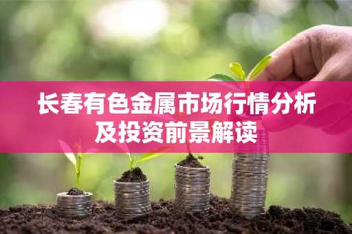 长春有色金属市场行情分析及投资前景解读