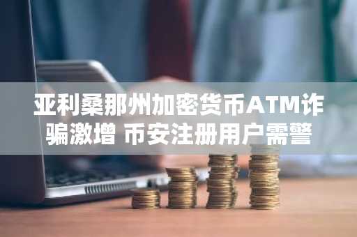 亚利桑那州加密货币ATM诈骗激增 币安注册用户需警惕资金安全风险