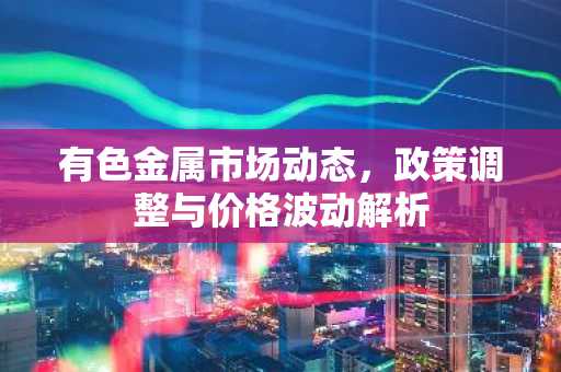 有色金属市场动态，政策调整与价格波动解析