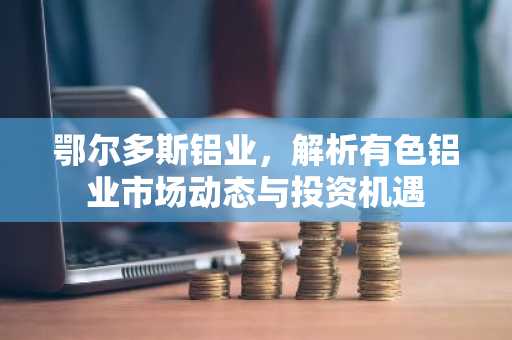 鄂尔多斯铝业，解析有色铝业市场动态与投资机遇