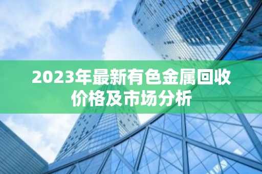 2023年最新有色金属回收价格及市场分析