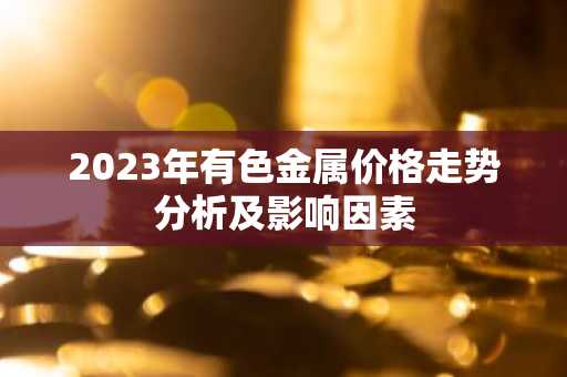 2023年有色金属价格走势分析及影响因素