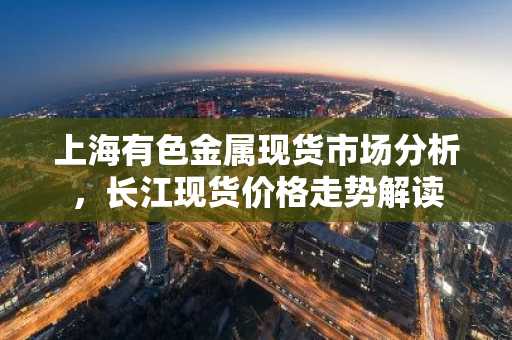 上海有色金属现货市场分析，长江现货价格走势解读