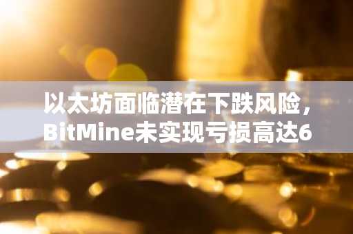 以太坊面临潜在下跌风险，BitMine未实现亏损高达60亿美元