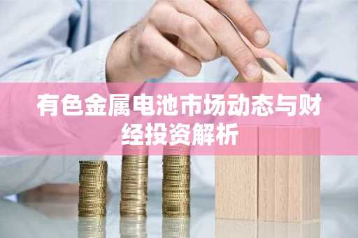 有色金属电池市场动态与财经投资解析