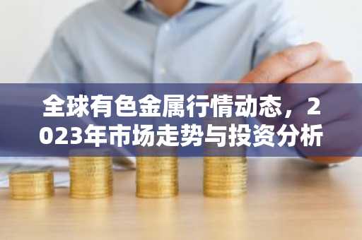全球有色金属行情动态，2023年市场走势与投资分析