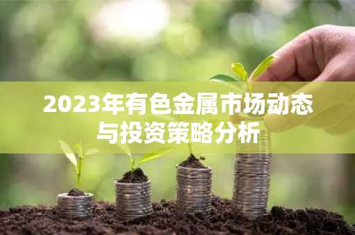 2023年有色金属市场动态与投资策略分析