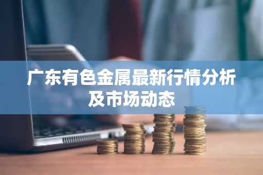 广东有色金属最新行情分析及市场动态