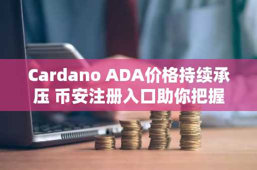 Cardano ADA价格持续承压 币安注册入口助你把握关键走势