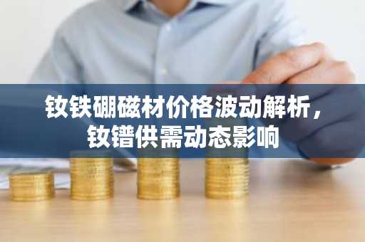 钕铁硼磁材价格波动解析，钕镨供需动态影响