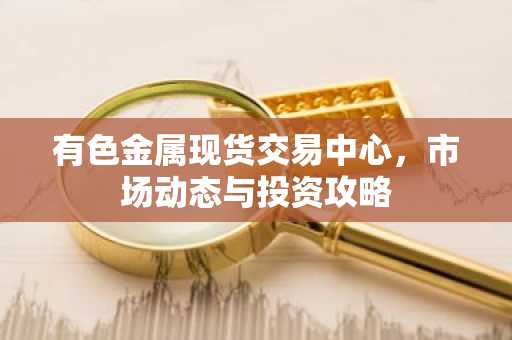 有色金属现货交易中心，市场动态与投资攻略