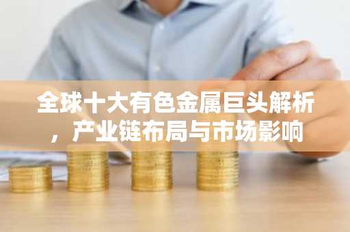 全球十大有色金属巨头解析，产业链布局与市场影响