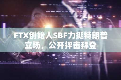 FTX创始人SBF力挺特朗普立场，公开抨击拜登