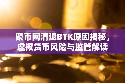 聚币网清退BTK原因揭秘，虚拟货币风险与监管解读
