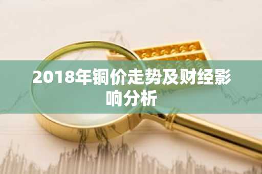 2018年铜价走势及财经影响分析