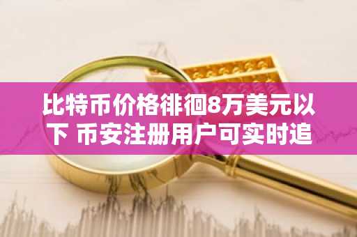 比特币价格徘徊8万美元以下 币安注册用户可实时追踪ETF资金流动