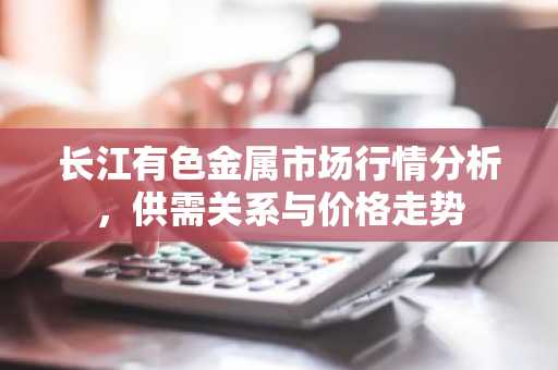 长江有色金属市场行情分析，供需关系与价格走势