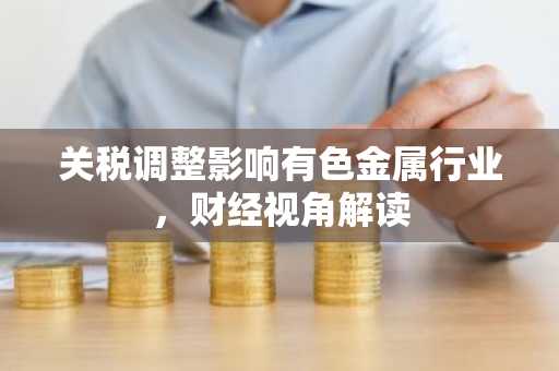 关税调整影响有色金属行业，财经视角解读