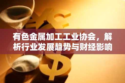 有色金属加工工业协会，解析行业发展趋势与财经影响