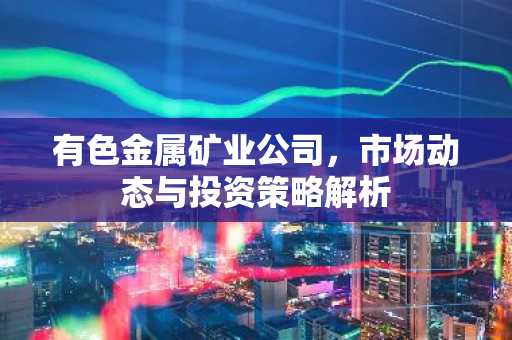 有色金属矿业公司，市场动态与投资策略解析