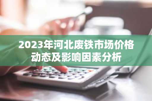 2023年河北废铁市场价格动态及影响因素分析