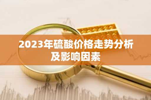 2023年硫酸价格走势分析及影响因素