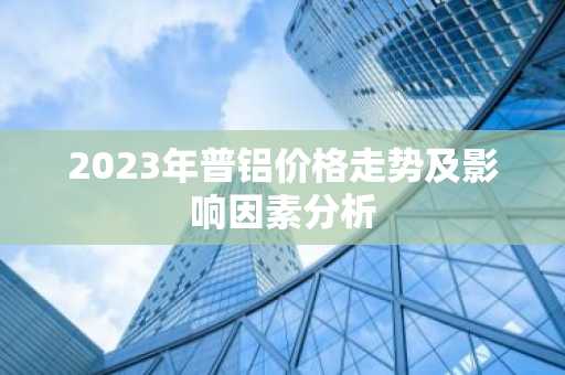 2023年普铝价格走势及影响因素分析
