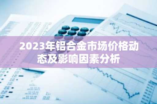 2023年铝合金市场价格动态及影响因素分析