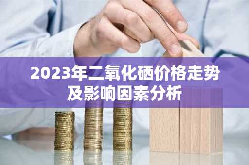 2023年二氧化硒价格走势及影响因素分析